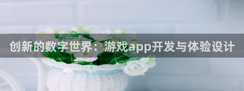 沐鸣2官网网址：创新的数字世界：游戏app开发与体验设计